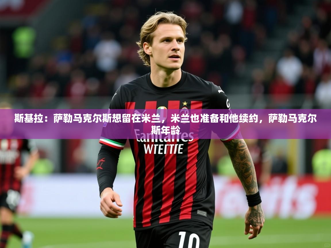 2025爱游戏体育在线网址斯基拉：萨勒马克尔斯想留在米兰，米兰也准备和他续约，萨勒马克尔斯年龄  第3张