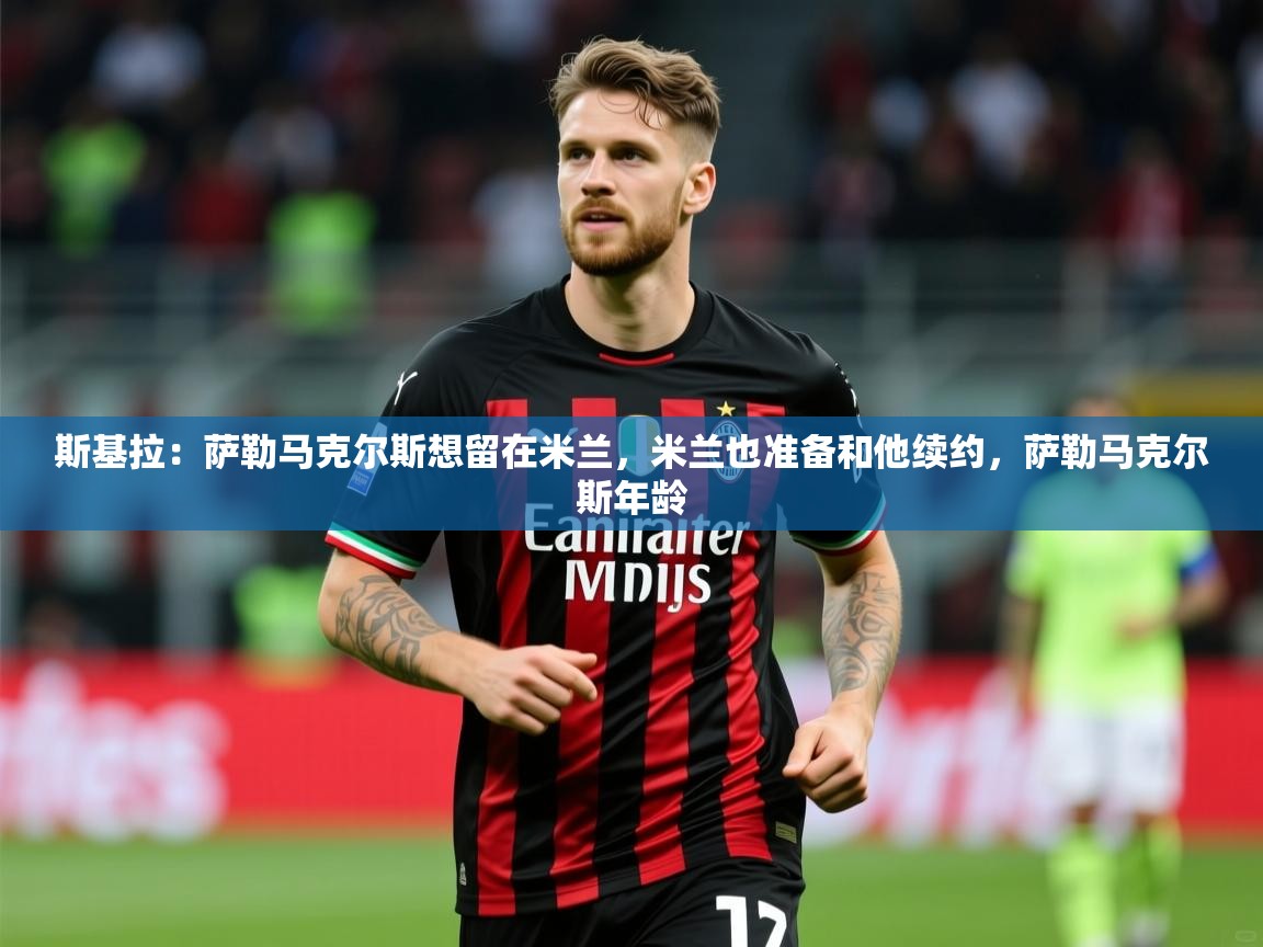 2025爱游戏体育在线网址斯基拉：萨勒马克尔斯想留在米兰，米兰也准备和他续约，萨勒马克尔斯年龄  第4张