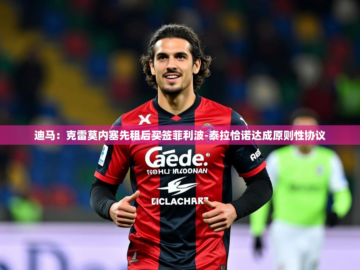 2025爱游戏体育在线app迪马：克雷莫内塞先租后买签菲利波-泰拉恰诺达成原则性协议  第4张