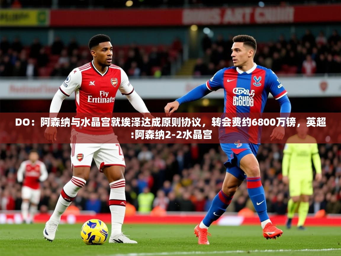 2025爱游戏体育在线登录地址DO：阿森纳与水晶宫就埃泽达成原则协议，转会费约6800万镑，英超:阿森纳2-2水晶宫  第2张