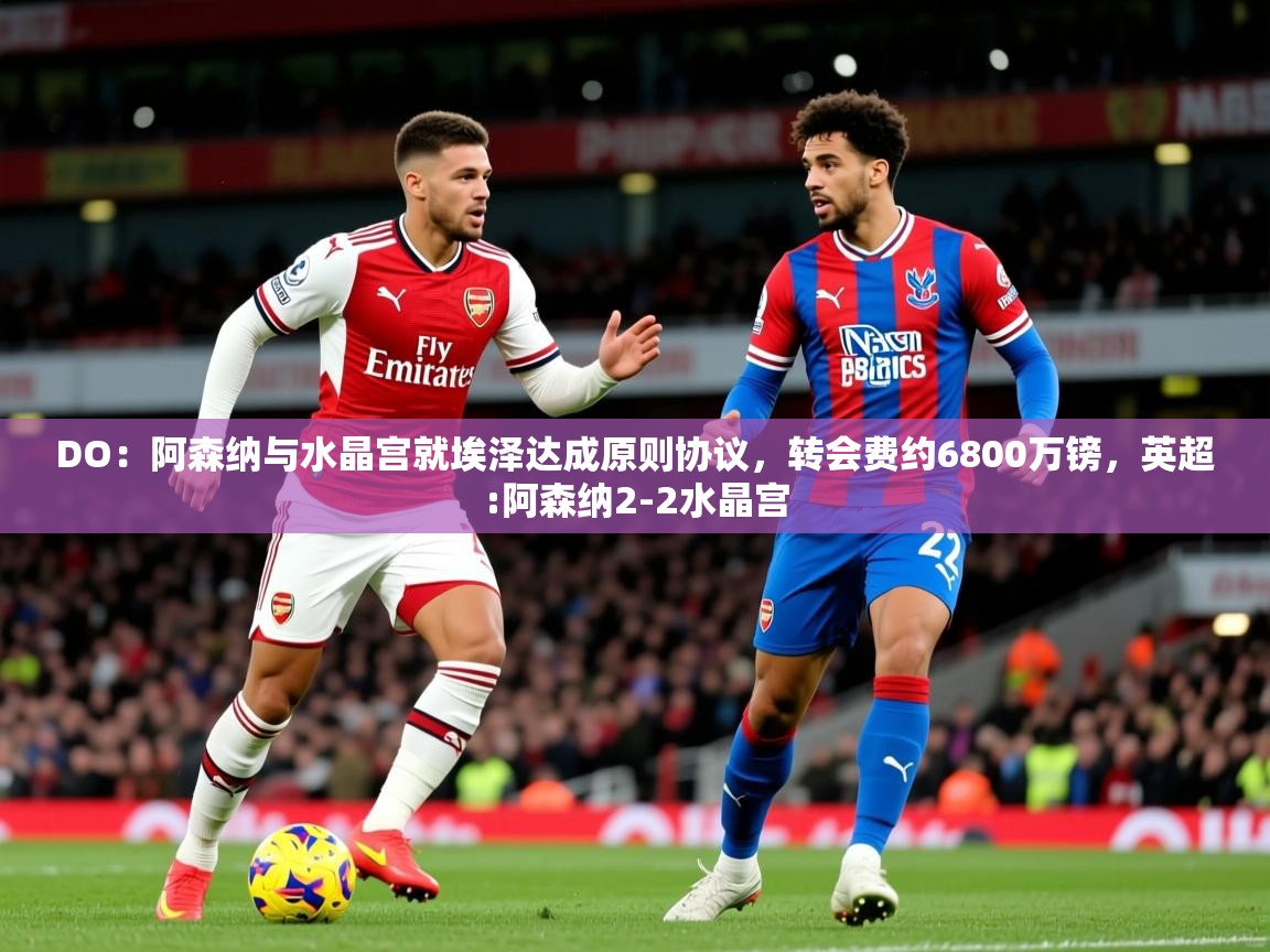 2025爱游戏体育在线登录地址DO：阿森纳与水晶宫就埃泽达成原则协议，转会费约6800万镑，英超:阿森纳2-2水晶宫  第4张
