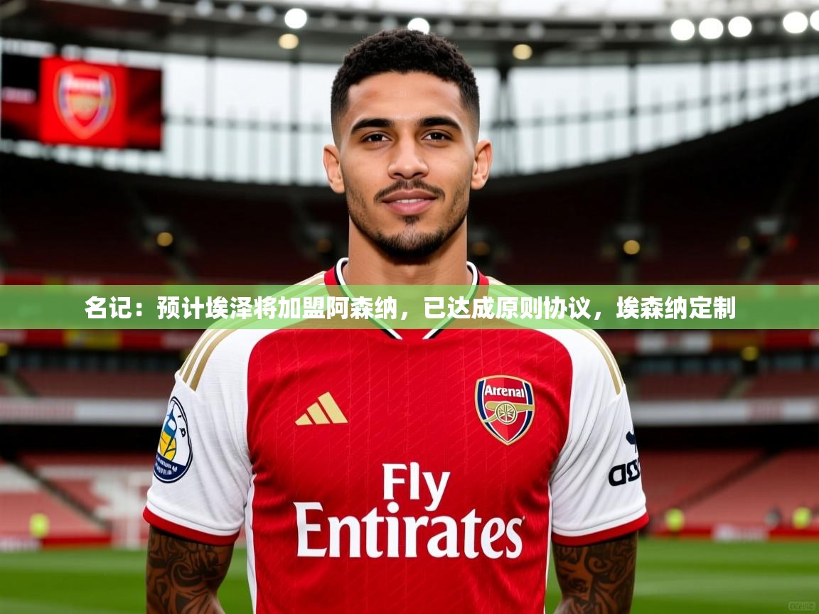 2025爱游戏体育登录口网页版名记：预计埃泽将加盟阿森纳，已达成原则协议，埃森纳定制  第1张