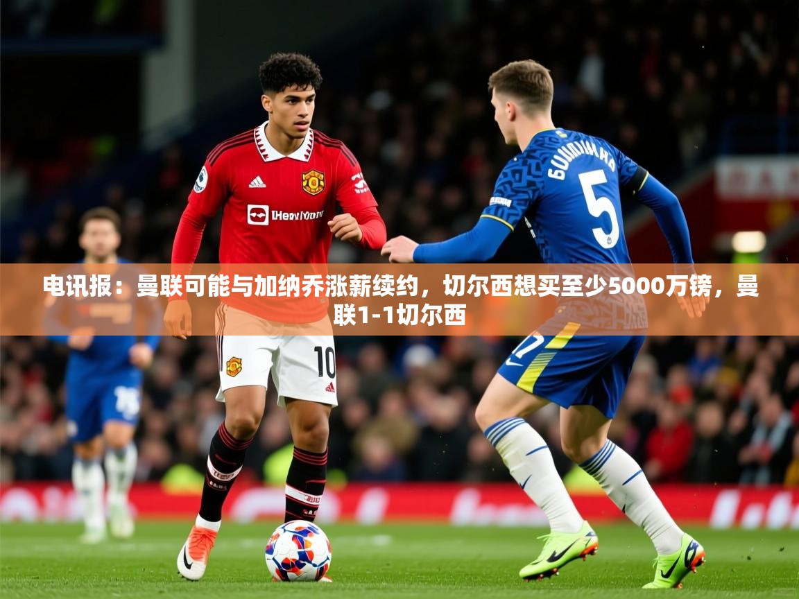2025爱游戏体育注册账号电讯报:曼联可能与加纳乔涨薪续约,切尔西想买至少5000万镑,曼联1-1切尔西 第1张