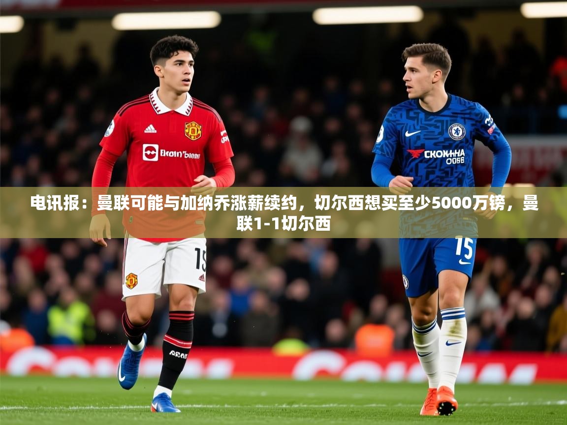 2025爱游戏体育注册账号电讯报:曼联可能与加纳乔涨薪续约,切尔西想买至少5000万镑,曼联1-1切尔西 第2张