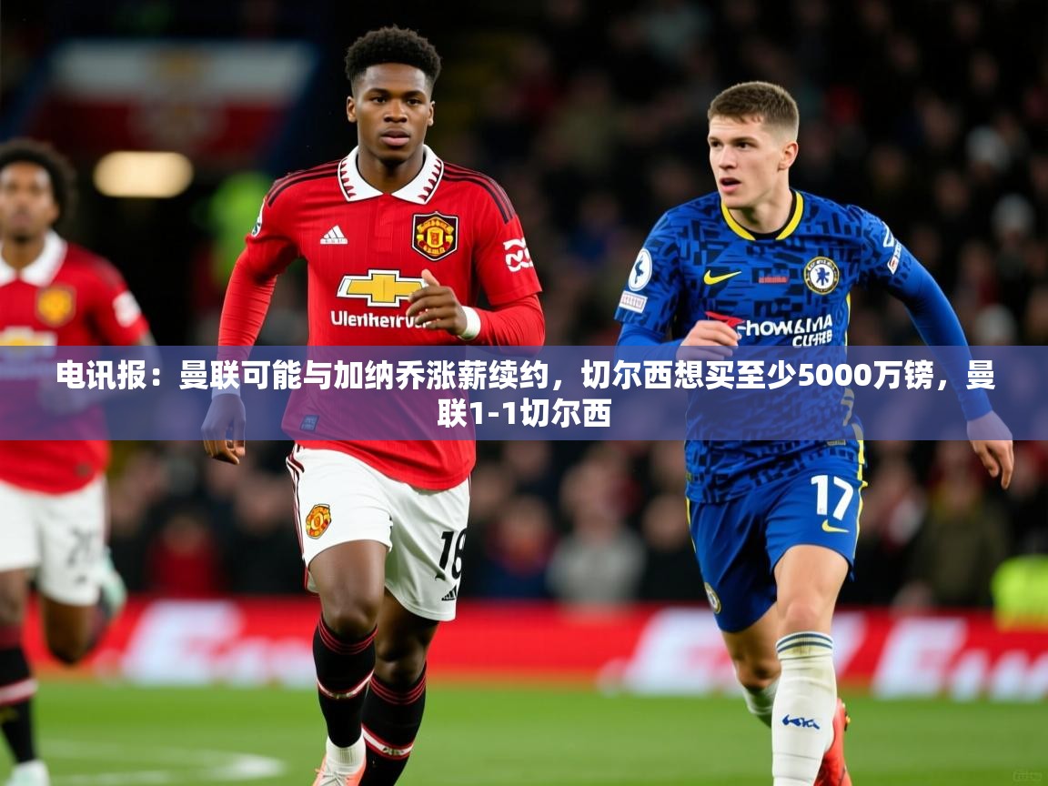 2025爱游戏体育注册账号电讯报:曼联可能与加纳乔涨薪续约,切尔西想买至少5000万镑,曼联1-1切尔西 第4张