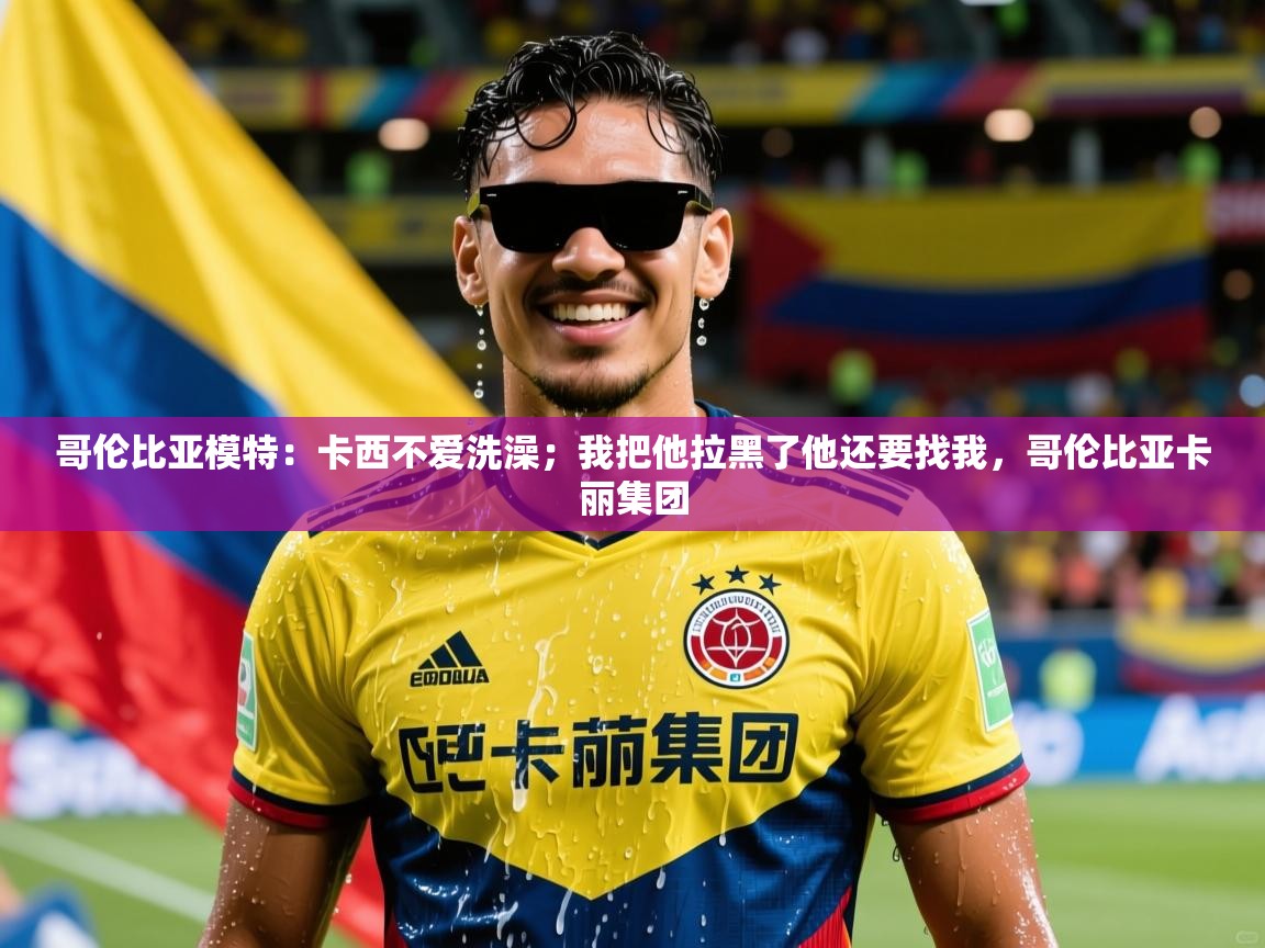 2025爱游戏体育官网哥伦比亚模特：卡西不爱洗澡；我把他拉黑了他还要找我，哥伦比亚卡丽集团  第2张