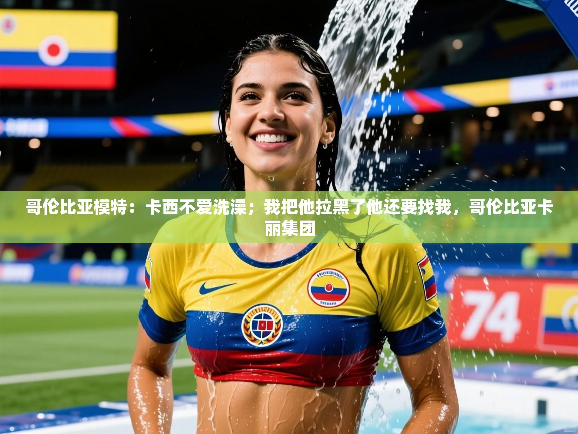 2025爱游戏体育官网哥伦比亚模特：卡西不爱洗澡；我把他拉黑了他还要找我，哥伦比亚卡丽集团  第3张