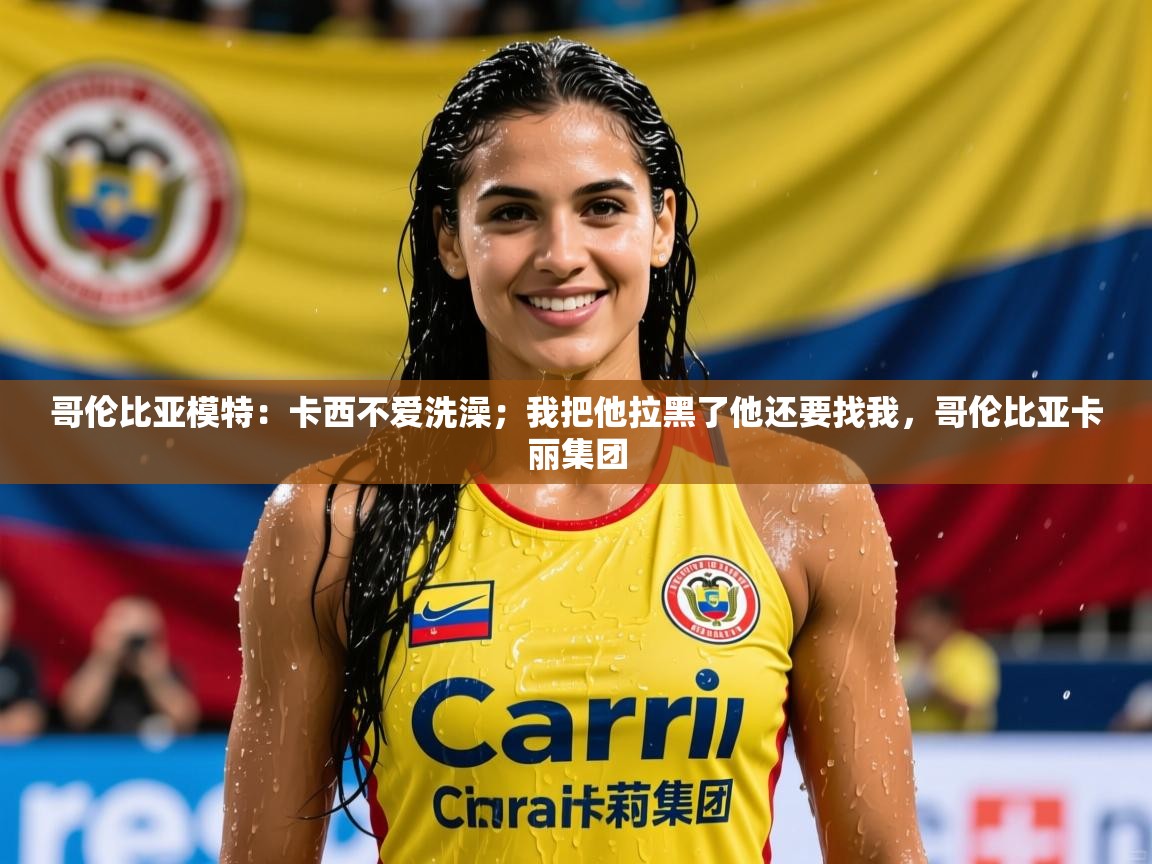 2025爱游戏体育官网哥伦比亚模特：卡西不爱洗澡；我把他拉黑了他还要找我，哥伦比亚卡丽集团  第4张