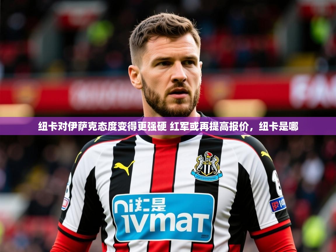 2025爱游戏体育在线注册纽卡对伊萨克态度变得更强硬 红军或再提高报价,纽卡是哪 第1张