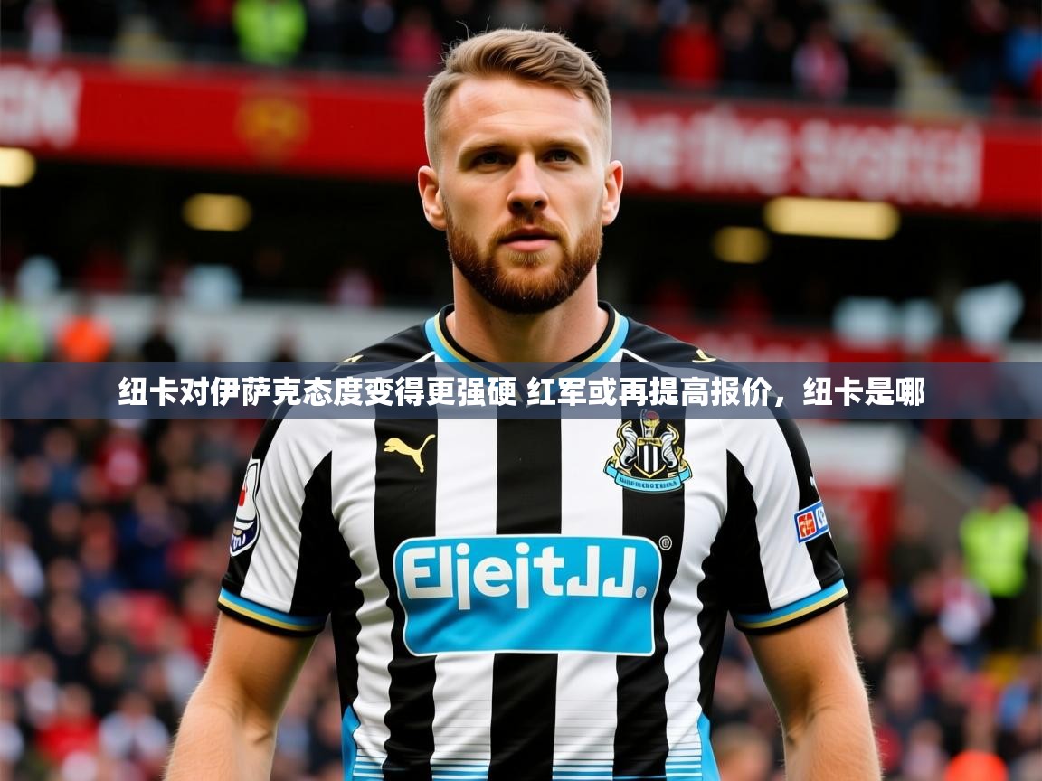 2025爱游戏体育在线注册纽卡对伊萨克态度变得更强硬 红军或再提高报价,纽卡是哪 第2张