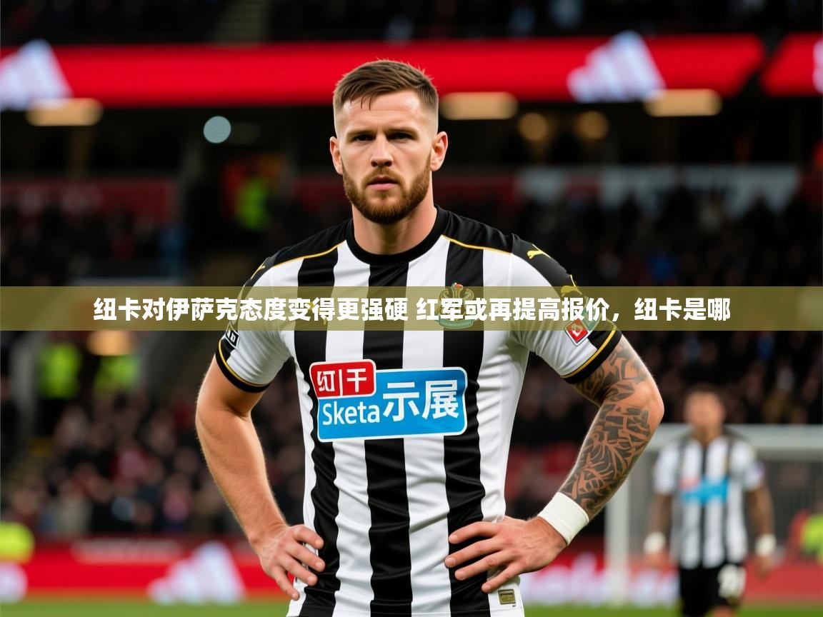 2025爱游戏体育在线注册纽卡对伊萨克态度变得更强硬 红军或再提高报价,纽卡是哪 第3张