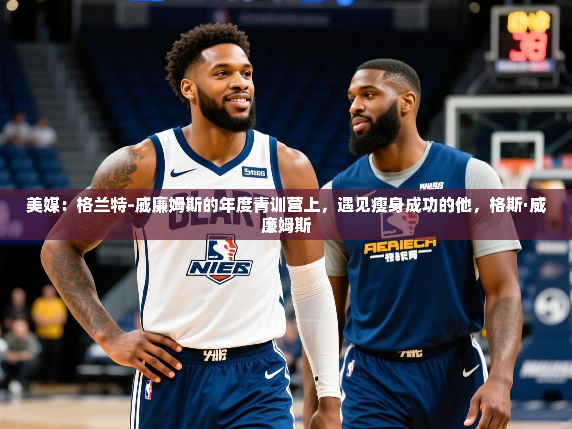 2025爱游戏体育ios版美媒:格兰特-威廉姆斯的年度青训营上,遇见瘦身成功的他,格斯·威廉姆斯 第1张
