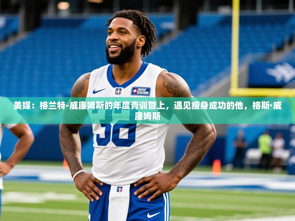 2025爱游戏体育ios版美媒:格兰特-威廉姆斯的年度青训营上,遇见瘦身成功的他,格斯·威廉姆斯 第4张